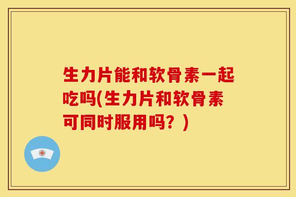 生力片能和软骨素一起吃吗(生力片和软骨素可同时服用吗?) 生力片能和软骨素一起吃吗(生力片和软骨素可同时服用吗?)