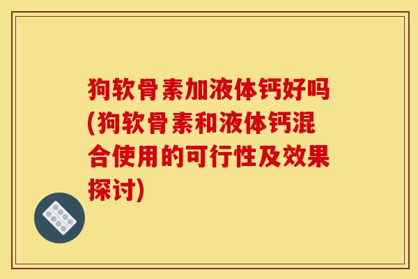 狗软骨素加液体钙好吗(狗软骨素和液体钙混合使用的可行性及效果探讨) 狗软骨素加液体钙好吗(狗软骨素和液体钙混合使用的可行性及效果探讨)