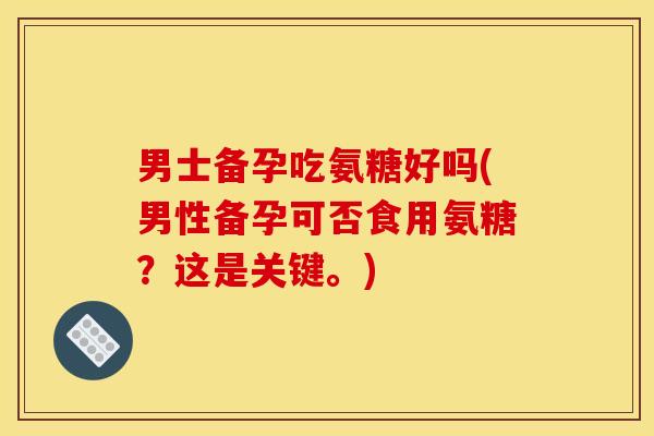 男士备孕吃氨糖好吗(男性备孕可否食用氨糖？这是关键。)