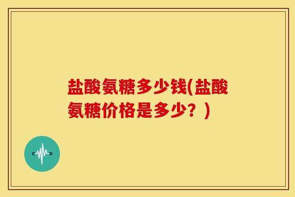 盐酸氨糖多少钱(盐酸氨糖价格是多少?) 盐酸氨糖多少钱(盐酸氨糖价格是多少?)