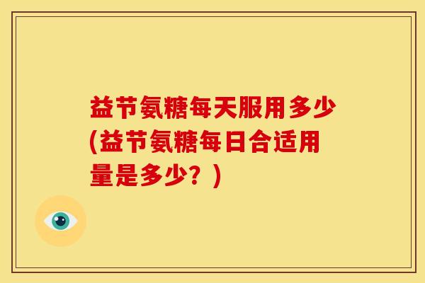益节氨糖每天服用多少(益节氨糖每日合适用量是多少?) 益节氨糖每天服用多少(益节氨糖每日合适用量是多少?)