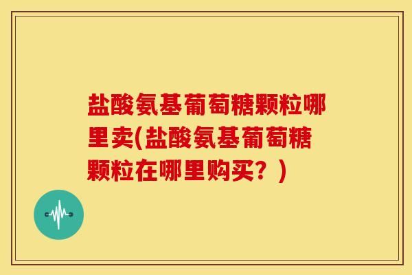 盐酸氨基葡萄糖颗粒哪里卖(盐酸氨基葡萄糖颗粒在哪里购买?) 盐酸氨基葡萄糖颗粒哪里卖(盐酸氨基葡萄糖颗粒在哪里购买?)