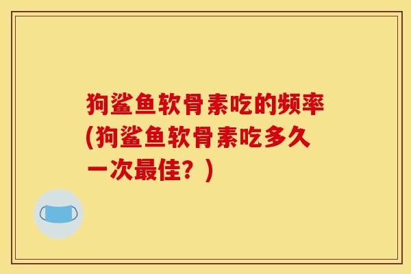 狗鲨鱼软骨素吃的频率(狗鲨鱼软骨素吃多久一次佳?) 狗鲨鱼软骨素吃的频率(狗鲨鱼软骨素吃多久一次佳?)