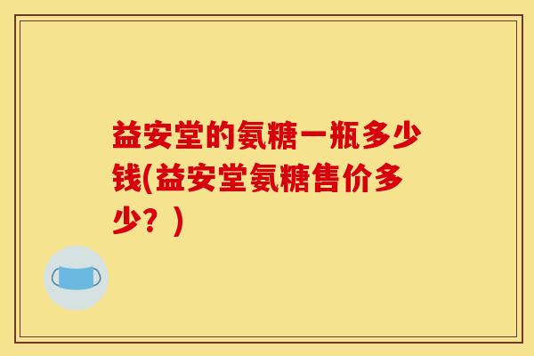 益安堂的氨糖一瓶多少钱(益安堂氨糖售价多少？)