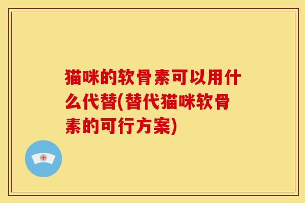 猫咪的软骨素可以用什么代替(替代猫咪软骨素的可行方案)
