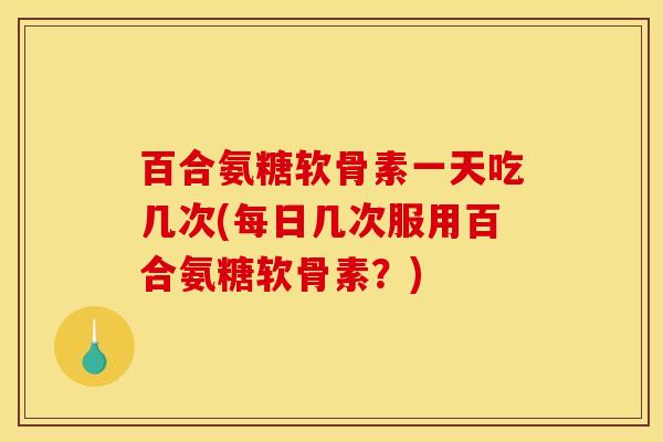 百合氨糖软骨素一天吃几次(每日几次服用百合氨糖软骨素?) 百合氨糖软骨素一天吃几次(每日几次服用百合氨糖软骨素?)