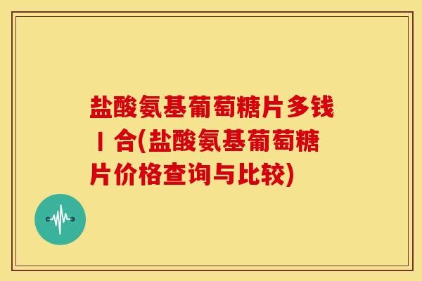 盐酸氨基葡萄糖片多钱丨合(盐酸氨基葡萄糖片价格查询与比较)
