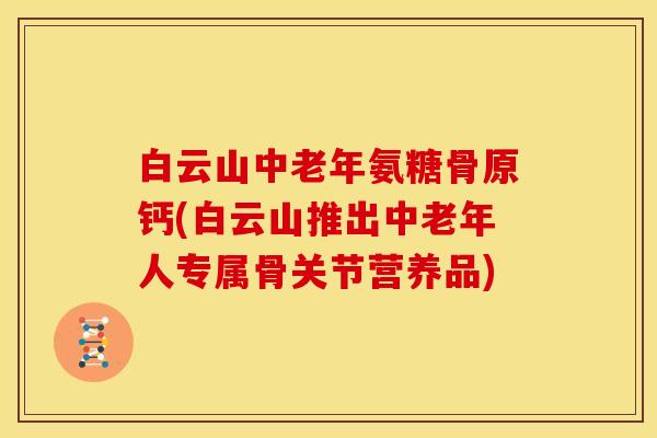 白云山中老年氨糖骨原钙(白云山推出中老年人专属骨关节营养品) 白云山中老年氨糖骨原钙(白云山推出中老年人专属骨关节营养品)