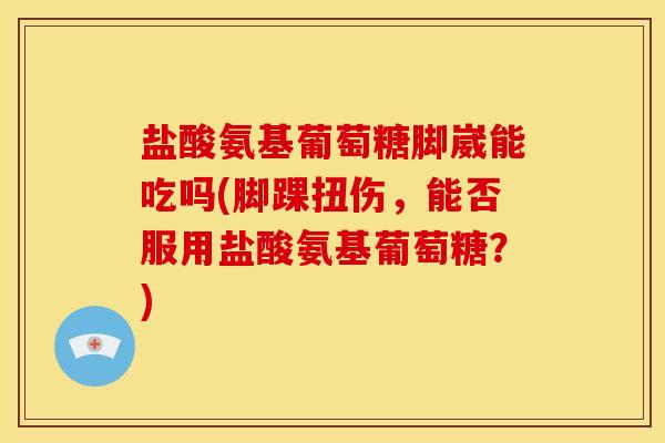 盐酸氨基葡萄糖脚崴能吃吗(脚踝扭伤，能否服用盐酸氨基葡萄糖？)