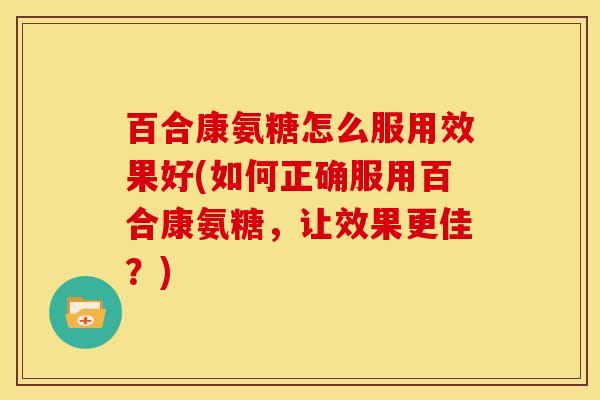 百合康氨糖怎么服用效果好(如何正确服用百合康氨糖,让效果更佳?) 百合康氨糖怎么服用效果好(如何正确服用百合康氨糖,让效果更佳?)