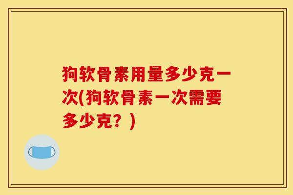 狗软骨素用量多少克一次(狗软骨素一次需要多少克?) 狗软骨素用量多少克一次(狗软骨素一次需要多少克?)