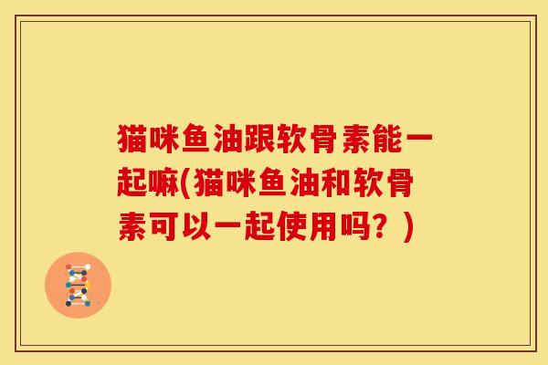 猫咪鱼油跟软骨素能一起嘛(猫咪鱼油和软骨素可以一起使用吗?) 猫咪鱼油跟软骨素能一起嘛(猫咪鱼油和软骨素可以一起使用吗?)