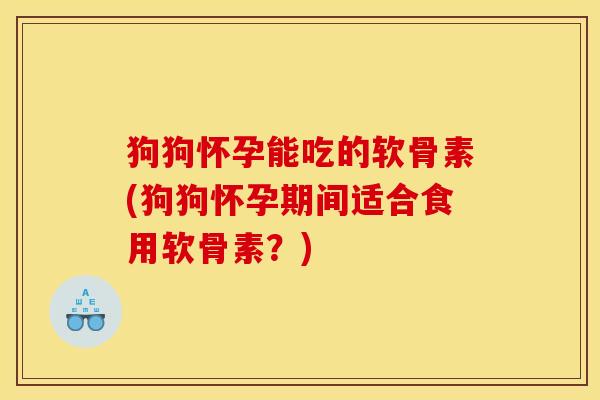 狗狗怀孕能吃的软骨素(狗狗怀孕期间适合食用软骨素？)