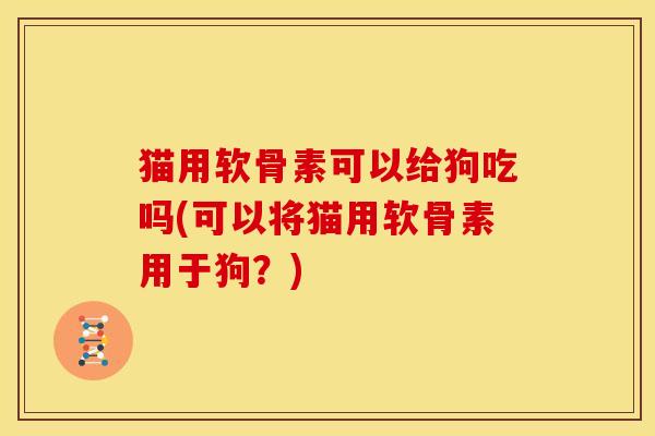 猫用软骨素可以给狗吃吗(可以将猫用软骨素用于狗？)