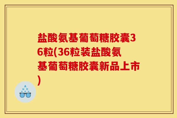 盐酸氨基葡萄糖胶囊36粒(36粒装盐酸氨基葡萄糖胶囊新品上市)