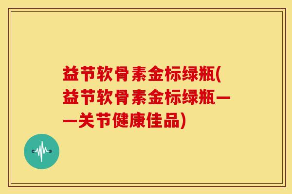 益节软骨素金标绿瓶(益节软骨素金标绿瓶——关节健康佳品) 益节软骨素金标绿瓶(益节软骨素金标绿瓶——关节健康佳品)