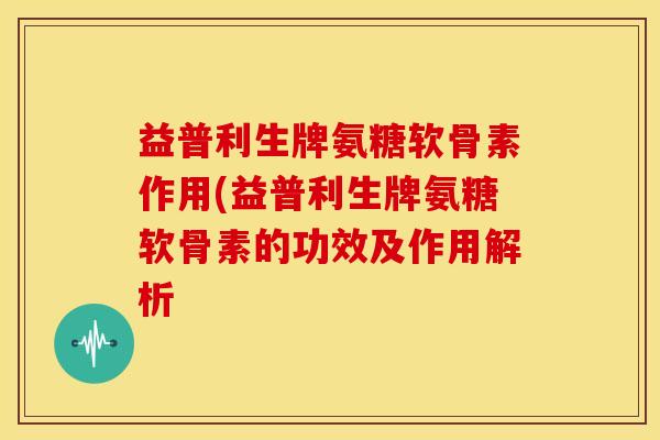 益普利生牌氨糖软骨素作用(益普利生牌氨糖软骨素的功效及作用解析 益普利生牌氨糖软骨素作用(益普利生牌氨糖软骨素的功效及作用解析