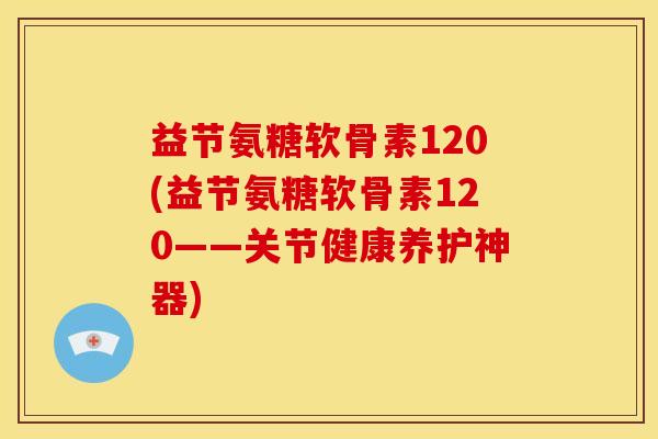 益节氨糖软骨素120(益节氨糖软骨素120——关节健康养护神器) 益节氨糖软骨素120(益节氨糖软骨素120——关节健康养护神器)