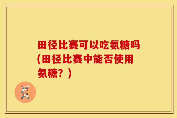 田径比赛可以吃氨糖吗(田径比赛中能否使用氨糖?) 田径比赛可以吃氨糖吗(田径比赛中能否使用氨糖?)