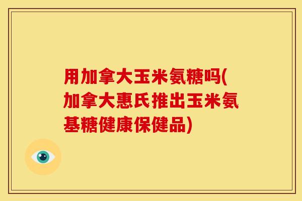 用加拿大玉米氨糖吗(加拿大惠氏推出玉米氨基糖健康保健品) 用加拿大玉米氨糖吗(加拿大惠氏推出玉米氨基糖健康保健品)