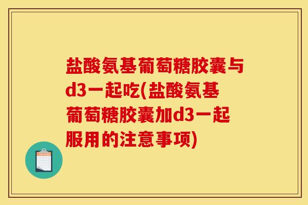 盐酸氨基葡萄糖胶囊与d3一起吃(盐酸氨基葡萄糖胶囊加d3一起服用的注意事项)