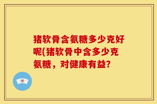 猪软骨含氨糖多少克好呢(猪软骨中含多少克氨糖，对健康有益？
