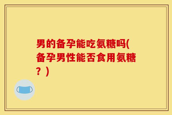 男的备孕能吃氨糖吗(备孕男性能否食用氨糖?) 男的备孕能吃氨糖吗(备孕男性能否食用氨糖?)
