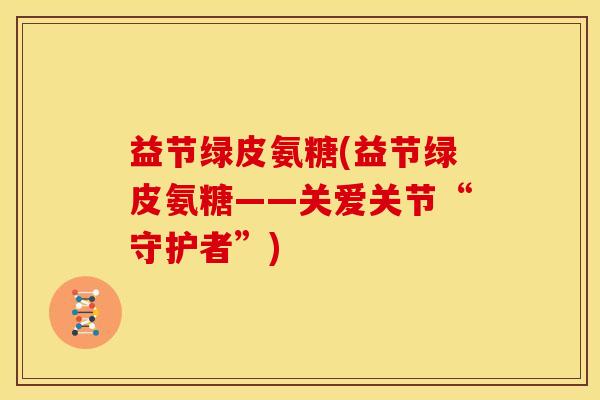益节绿皮氨糖(益节绿皮氨糖——关爱关节“守护者”) 益节绿皮氨糖(益节绿皮氨糖——关爱关节“守护者”)