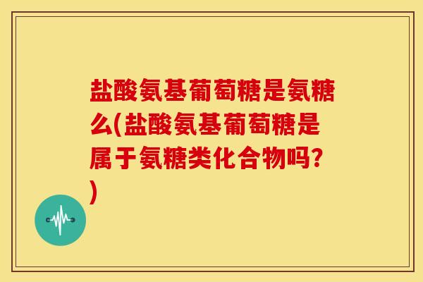 盐酸氨基葡萄糖是氨糖么(盐酸氨基葡萄糖是属于氨糖类化合物吗？)