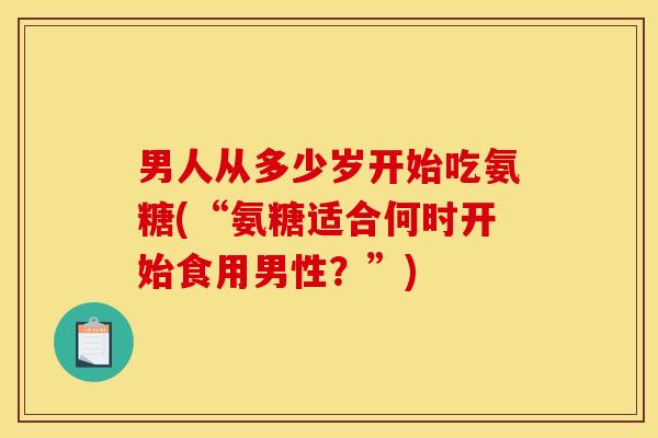 男人从多少岁开始吃氨糖(“氨糖适合何时开始食用男性?”) 男人从多少岁开始吃氨糖(“氨糖适合何时开始食用男性?”)