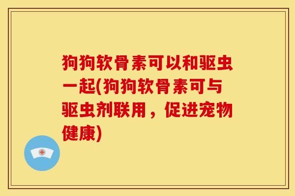 狗狗软骨素可以和驱虫一起(狗狗软骨素可与驱虫剂联用,促进宠物健康) 狗狗软骨素可以和驱虫一起(狗狗软骨素可与驱虫剂联用,促进宠物健康)