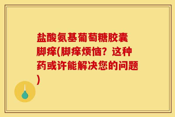 盐酸氨基葡萄糖胶囊 脚痒(脚痒烦恼?这种药或许能解决您的问题) 盐酸氨基葡萄糖胶囊 脚痒(脚痒烦恼?这种药或许能解决您的问题)