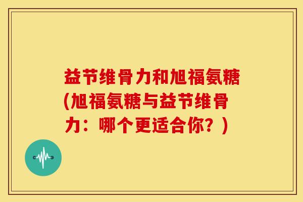 益节维骨力和旭福氨糖(旭福氨糖与益节维骨力:哪个更适合你?) 益节维骨力和旭福氨糖(旭福氨糖与益节维骨力:哪个更适合你?)