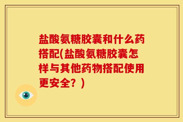盐酸氨糖胶囊和什么药搭配(盐酸氨糖胶囊怎样与其他搭配使用更安全？)