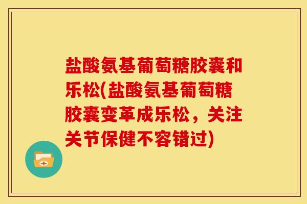 盐酸氨基葡萄糖胶囊和乐松(盐酸氨基葡萄糖胶囊变革成乐松，关注关节保健不容错过)