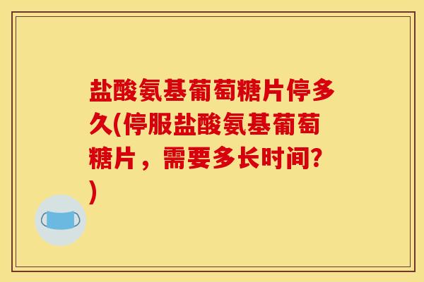 盐酸氨基葡萄糖片停多久(停服盐酸氨基葡萄糖片,需要多长时间?) 盐酸氨基葡萄糖片停多久(停服盐酸氨基葡萄糖片,需要多长时间?)