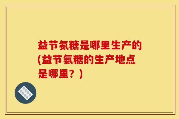 益节氨糖是哪里生产的(益节氨糖的生产地点是哪里?) 益节氨糖是哪里生产的(益节氨糖的生产地点是哪里?)