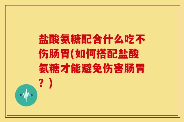 盐酸氨糖配合什么吃不伤肠胃(如何搭配盐酸氨糖才能避免伤害肠胃？)