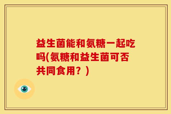 益生菌能和氨糖一起吃吗(氨糖和益生菌可否共同食用？)