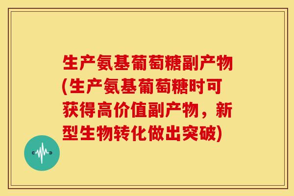 生产氨基葡萄糖副产物(生产氨基葡萄糖时可获得高价值副产物,新型生物转化做出突破) 生产氨基葡萄糖副产物(生产氨基葡萄糖时可获得高价值副产物,新型生物转化做出突破)