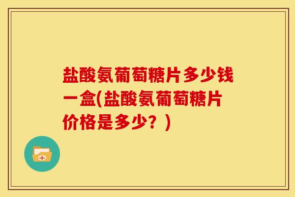 盐酸氨葡萄糖片多少钱一盒(盐酸氨葡萄糖片价格是多少？)