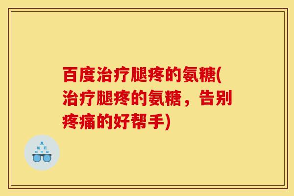 百度腿疼的氨糖(腿疼的氨糖,告别的好帮手) 百度腿疼的氨糖(腿疼的氨糖,告别的好帮手)