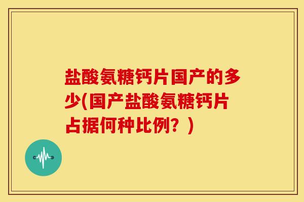 盐酸氨糖钙片国产的多少(国产盐酸氨糖钙片占据何种比例?) 盐酸氨糖钙片国产的多少(国产盐酸氨糖钙片占据何种比例?)