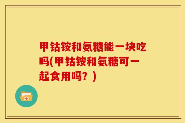 甲钴铵和氨糖能一块吃吗(甲钴铵和氨糖可一起食用吗？)
