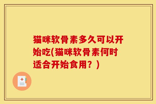 猫咪软骨素多久可以开始吃(猫咪软骨素何时适合开始食用?) 猫咪软骨素多久可以开始吃(猫咪软骨素何时适合开始食用?)