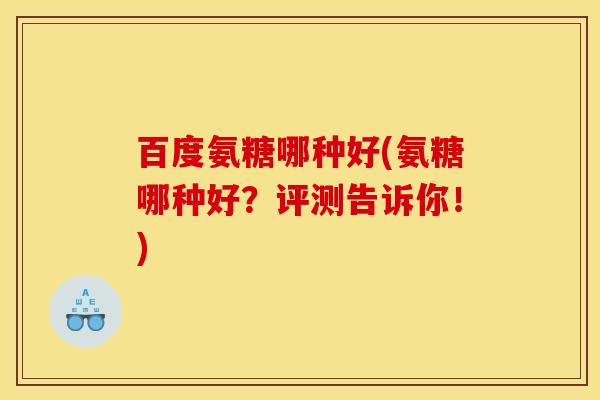 百度氨糖哪种好(氨糖哪种好？评测告诉你！)