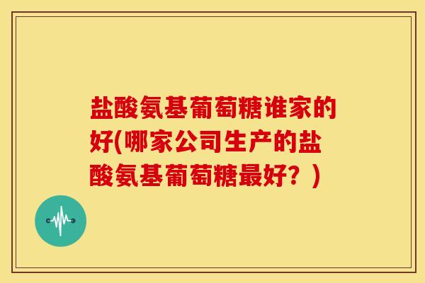 盐酸氨基葡萄糖谁家的好(哪家公司生产的盐酸氨基葡萄糖好？)