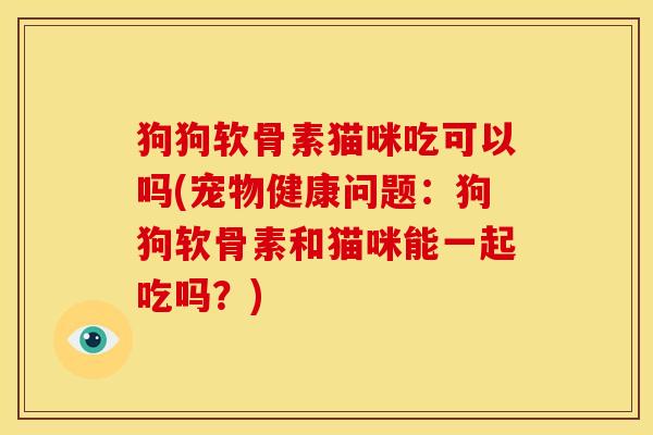 狗狗软骨素猫咪吃可以吗(宠物健康问题：狗狗软骨素和猫咪能一起吃吗？)