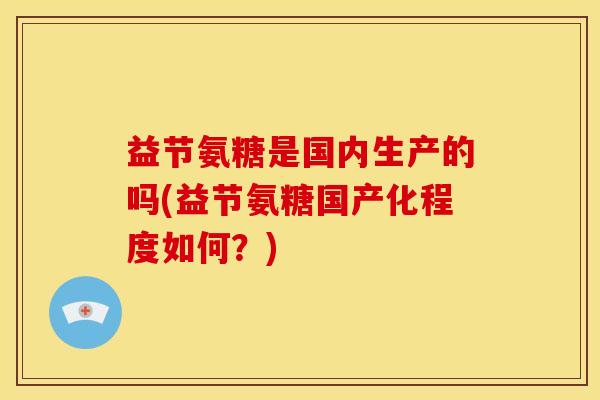 益节氨糖是国内生产的吗(益节氨糖国产化程度如何?) 益节氨糖是国内生产的吗(益节氨糖国产化程度如何?)