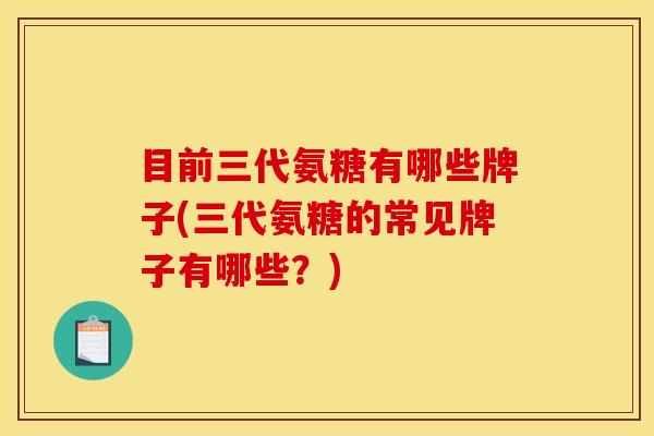 目前三代氨糖有哪些牌子(三代氨糖的常见牌子有哪些？)